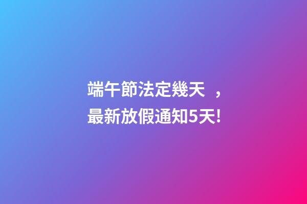 端午節法定幾天，最新放假通知5天!